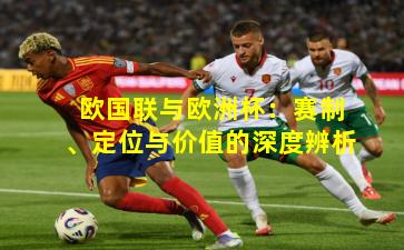 欧国联与欧洲杯：赛制、定位与价值的深度辨析