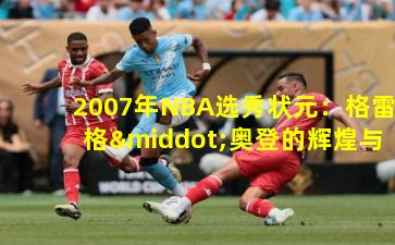2007年NBA选秀状元：格雷格·奥登的辉煌与遗憾