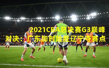 2021CBA总决赛G3巅峰对决：广东加时险胜辽宁夺赛点