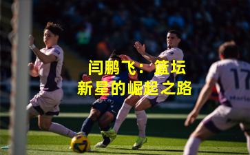  闫鹏飞：篮坛新星的崛起之路