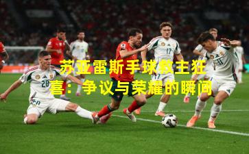  苏亚雷斯手球救主狂喜：争议与荣耀的瞬间